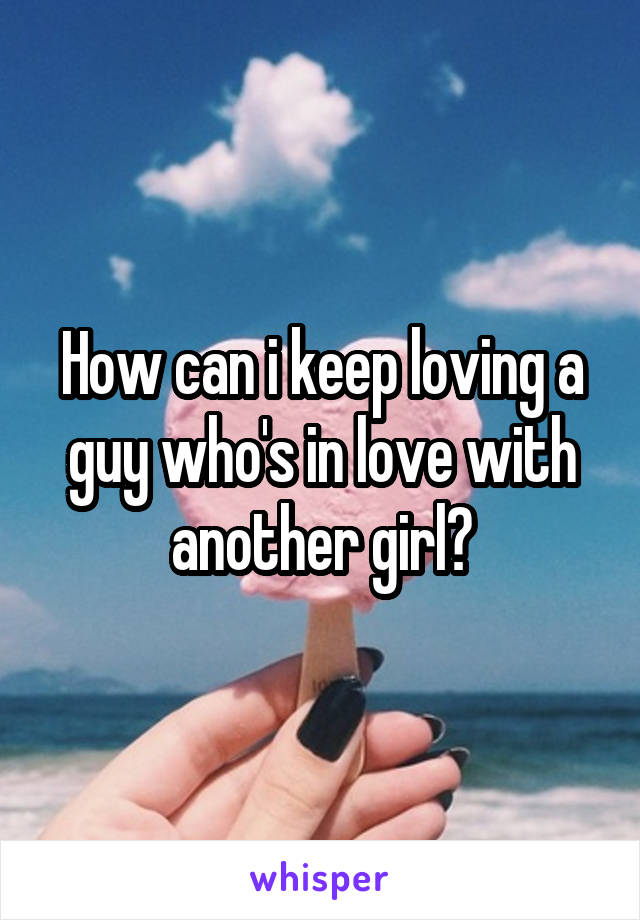 How can i keep loving a guy who's in love with another girl?