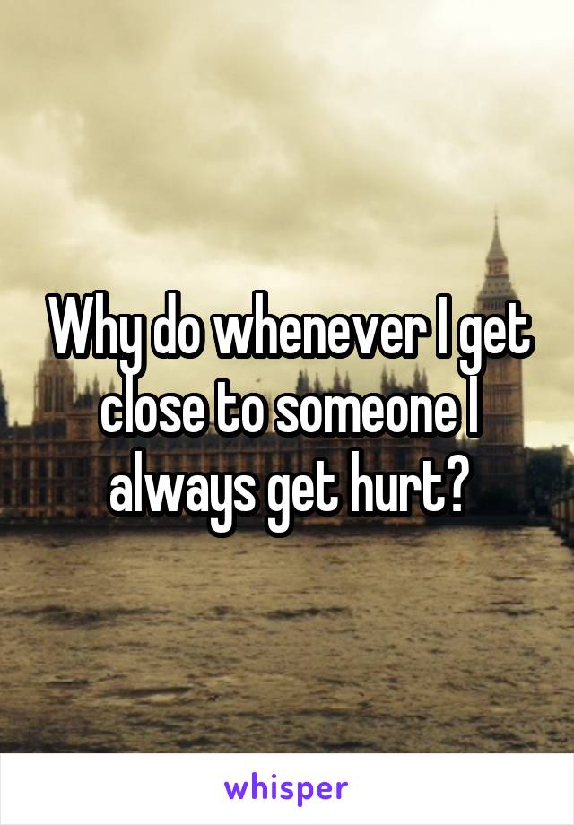 Why do whenever I get close to someone I always get hurt?