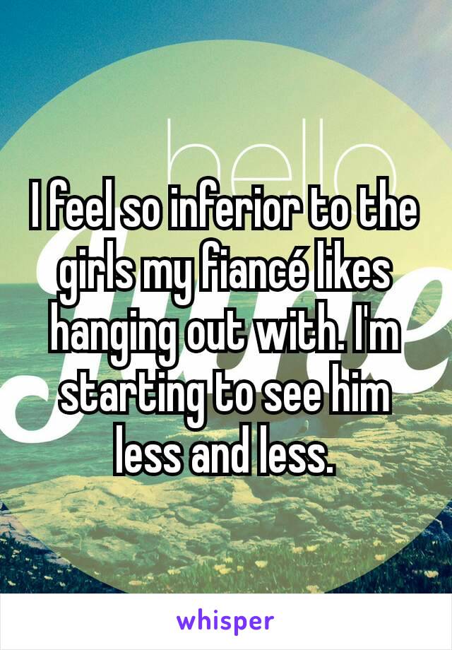 I feel so inferior to the girls my fiancé likes hanging out with. I'm starting to see him less and less.