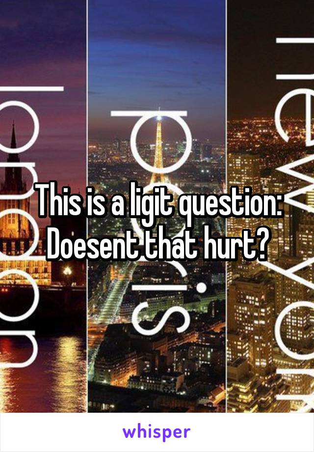 This is a ligit question:
Doesent that hurt?