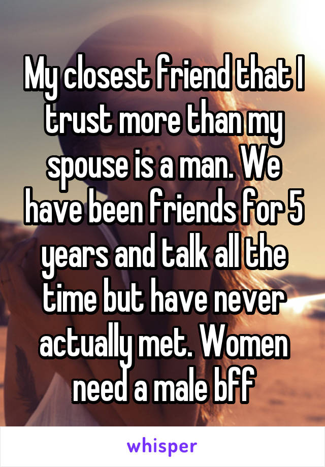 My closest friend that I trust more than my spouse is a man. We have been friends for 5 years and talk all the time but have never actually met. Women need a male bff
