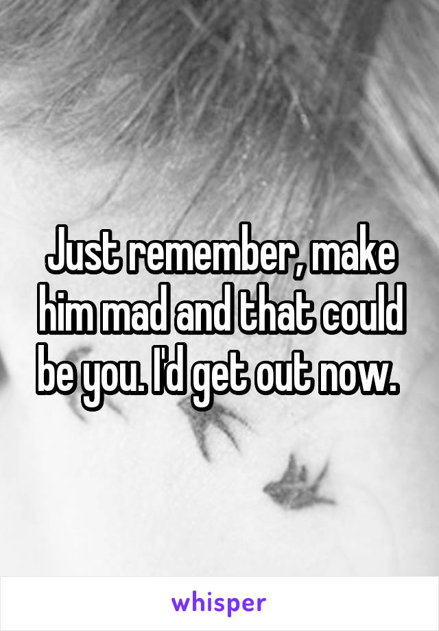 Just remember, make him mad and that could be you. I'd get out now. 