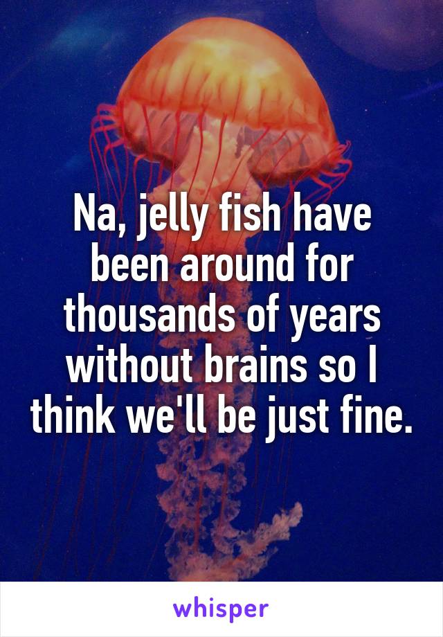Na, jelly fish have been around for thousands of years without brains so I think we'll be just fine.