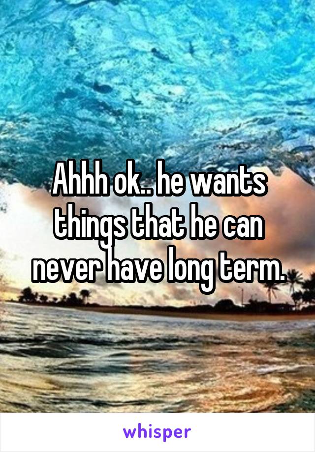 Ahhh ok.. he wants things that he can never have long term.