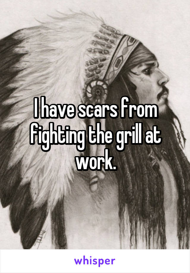 I have scars from fighting the grill at work.