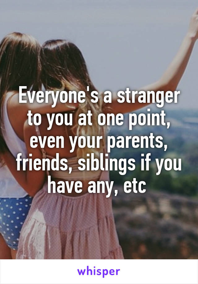 Everyone's a stranger to you at one point, even your parents, friends, siblings if you have any, etc 