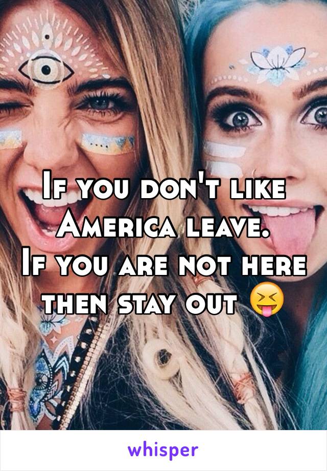 If you don't like America leave.
If you are not here then stay out 😝