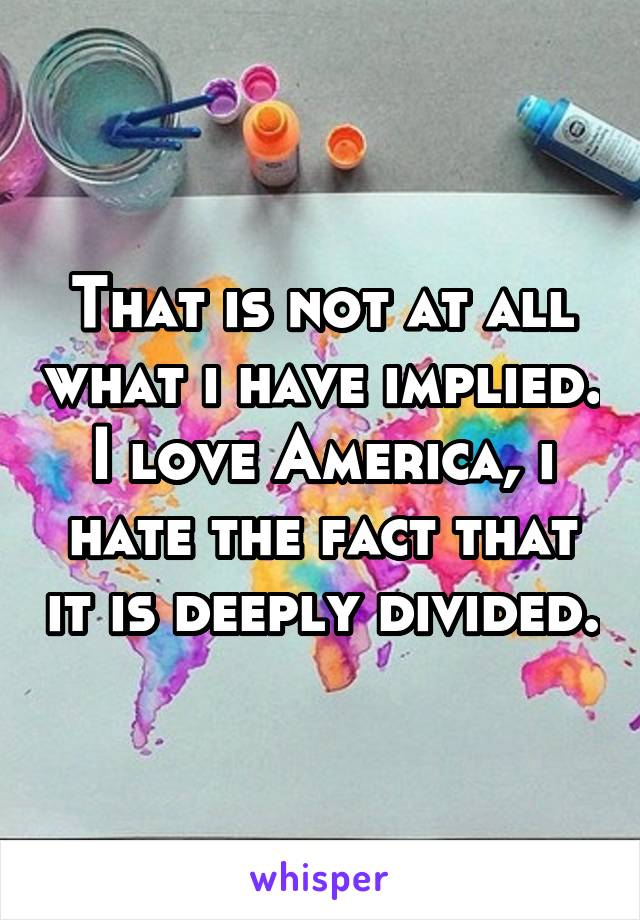 That is not at all what i have implied. I love America, i hate the fact that it is deeply divided.