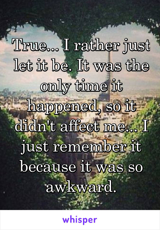 True... I rather just let it be. It was the only time it happened, so it didn't affect me... I just remember it because it was so awkward.