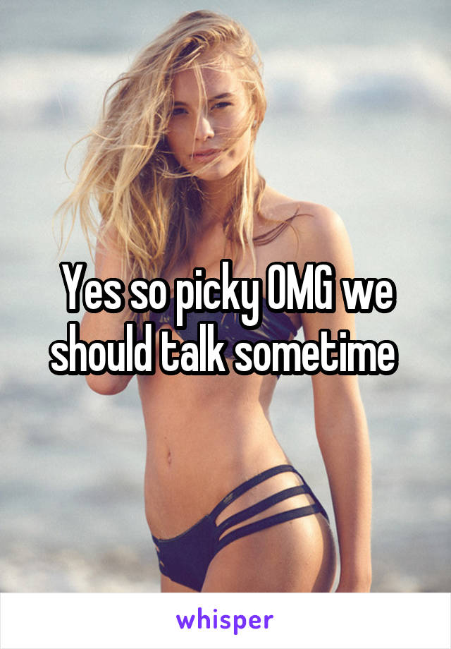 Yes so picky OMG we should talk sometime 