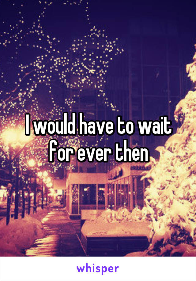 I would have to wait for ever then