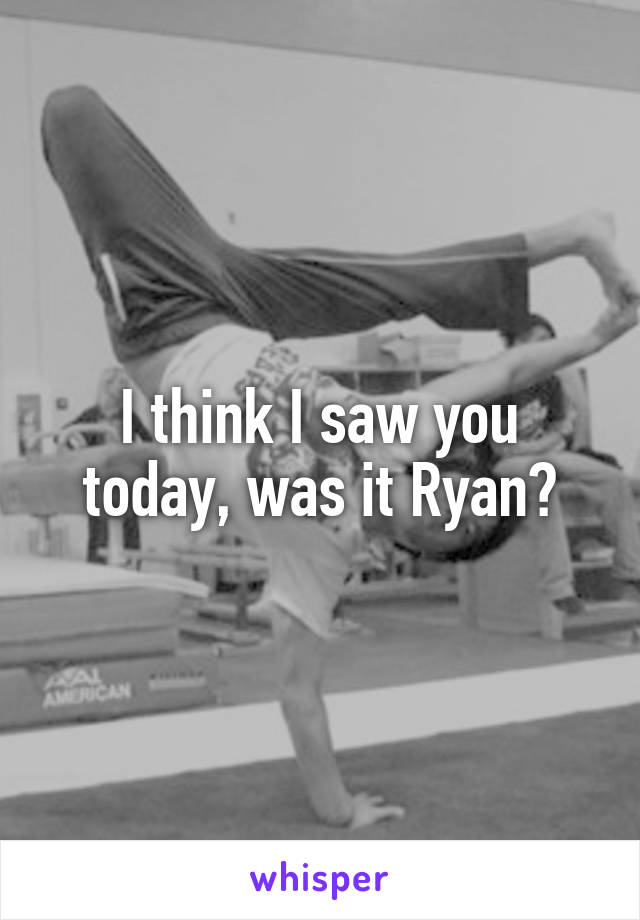 I think I saw you today, was it Ryan?