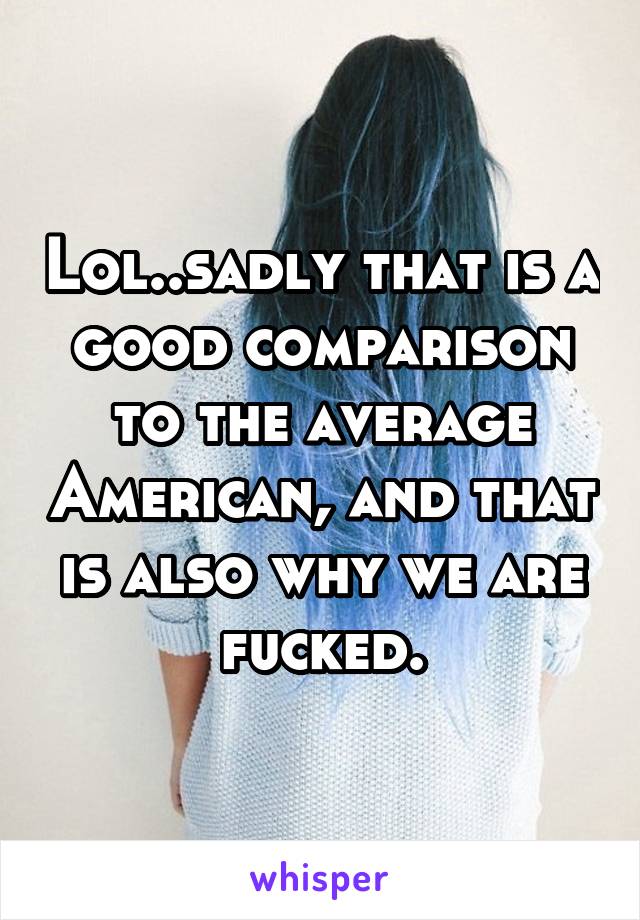 Lol..sadly that is a good comparison to the average American, and that is also why we are fucked.