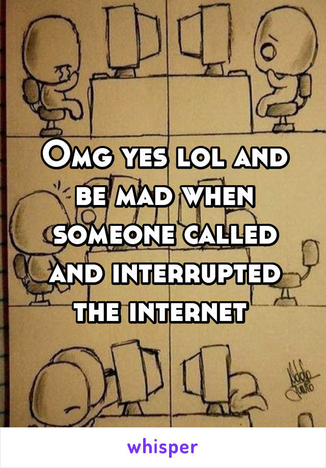 Omg yes lol and be mad when someone called and interrupted the internet 