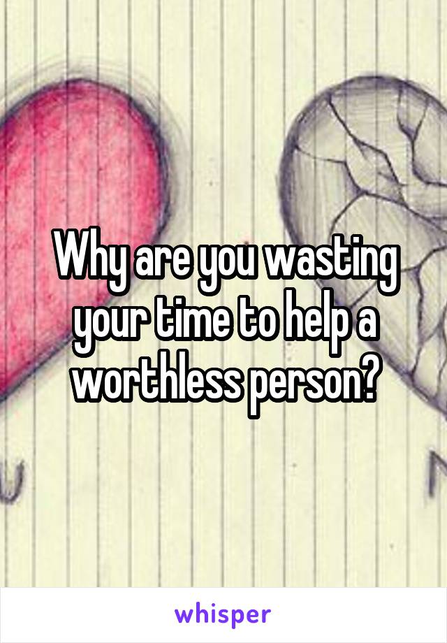 Why are you wasting your time to help a worthless person?