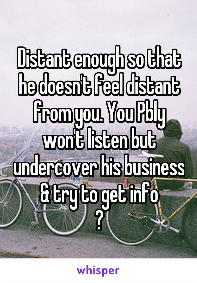 Distant enough so that he doesn't feel distant from you. You Pbly won't listen but undercover his business & try to get info
😒