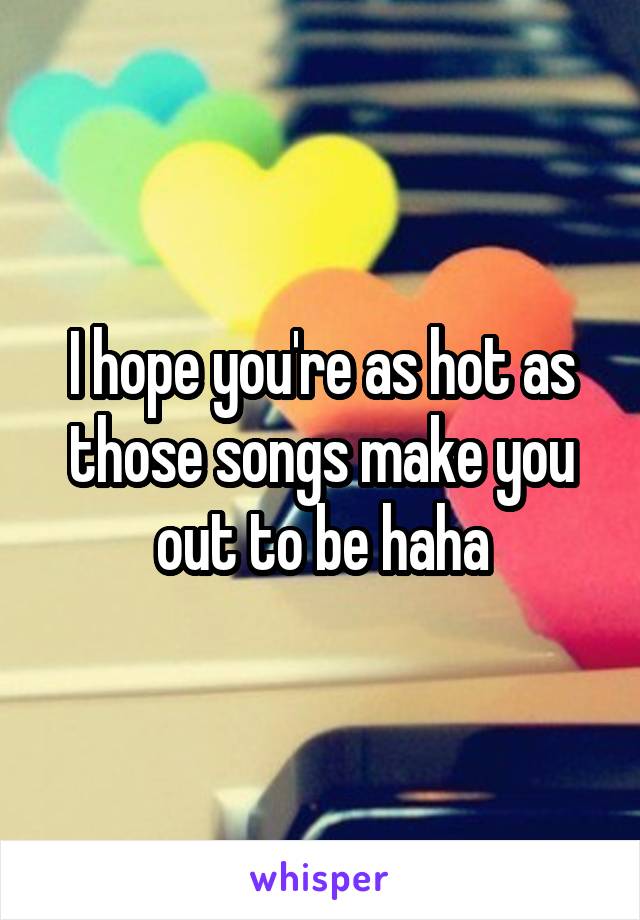 I hope you're as hot as those songs make you out to be haha