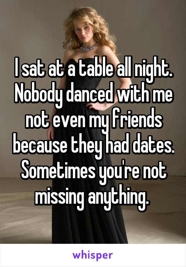 I sat at a table all night. Nobody danced with me not even my friends because they had dates. Sometimes you're not missing anything. 