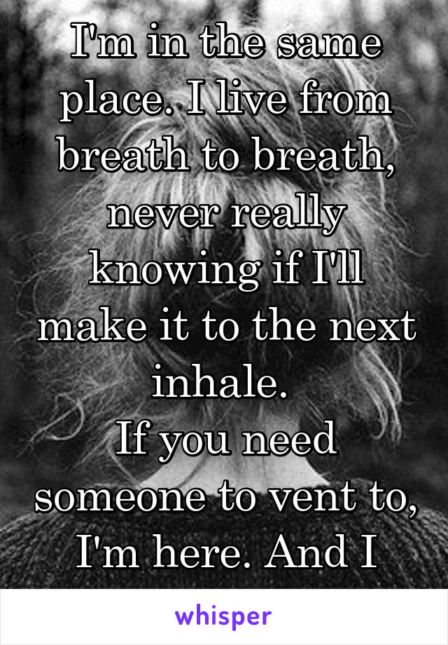 I'm in the same place. I live from breath to breath, never really knowing if I'll make it to the next inhale. 
If you need someone to vent to, I'm here. And I mean that. 