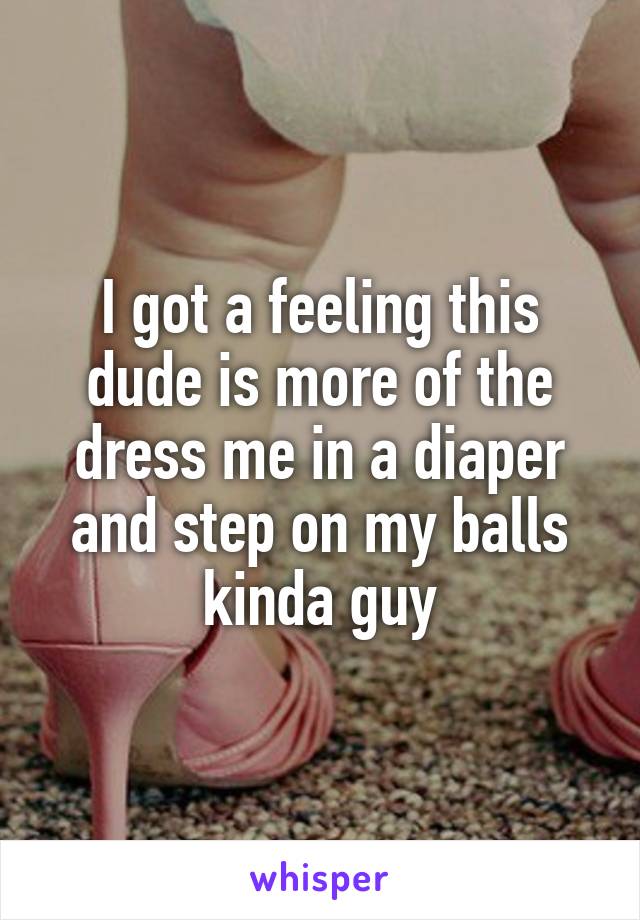 I got a feeling this dude is more of the dress me in a diaper and step on my balls kinda guy