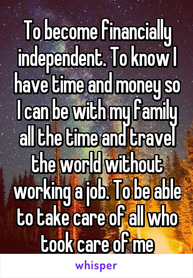 To become financially independent. To know I have time and money so I can be with my family all the time and travel the world without working a job. To be able to take care of all who took care of me