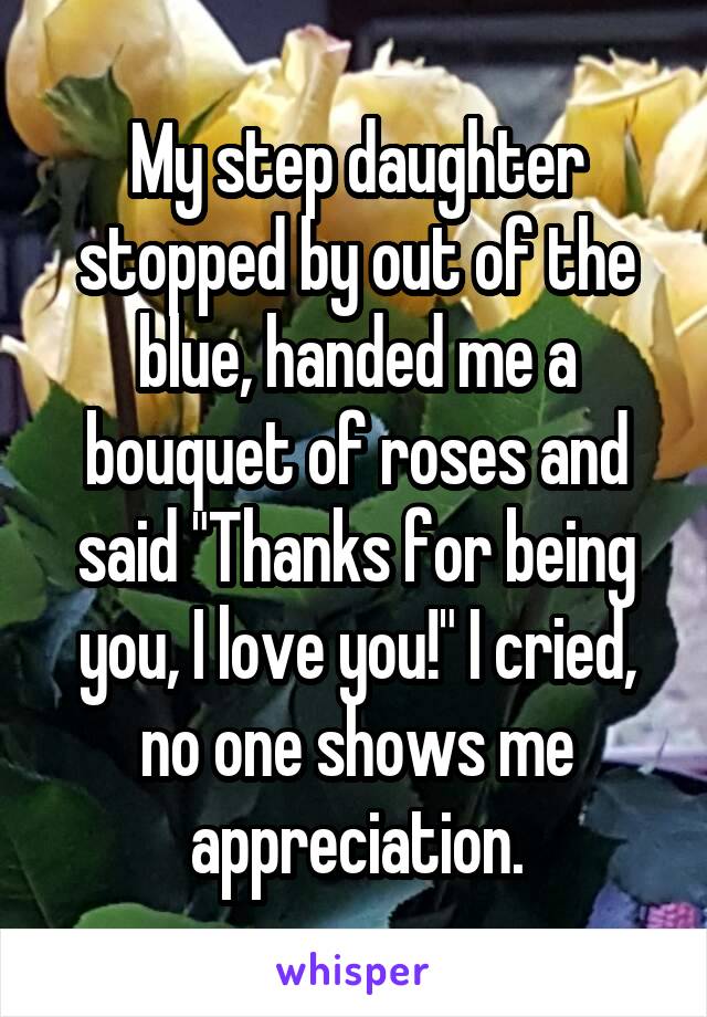 My step daughter stopped by out of the blue, handed me a bouquet of roses and said "Thanks for being you, I love you!" I cried, no one shows me appreciation.