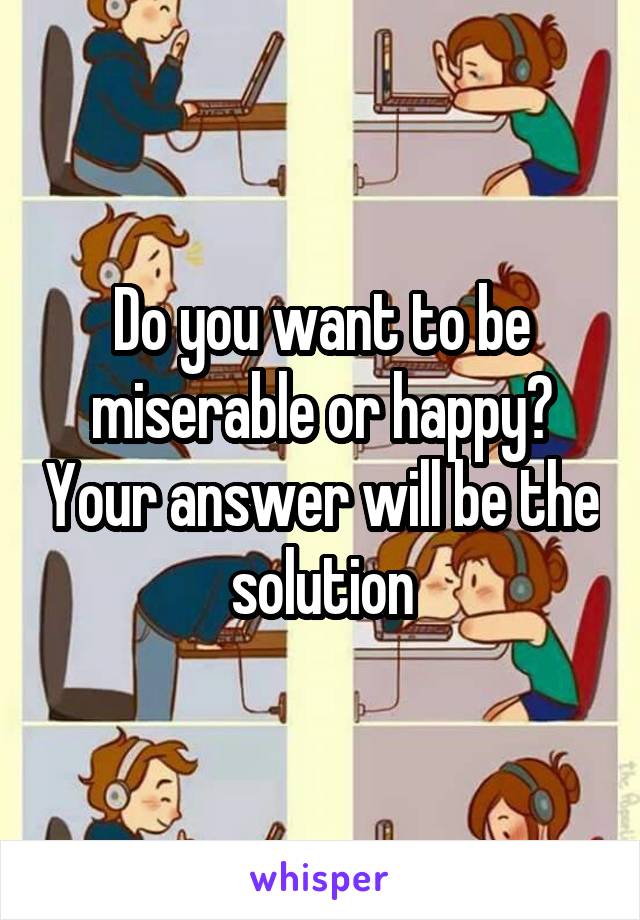 Do you want to be miserable or happy? Your answer will be the solution