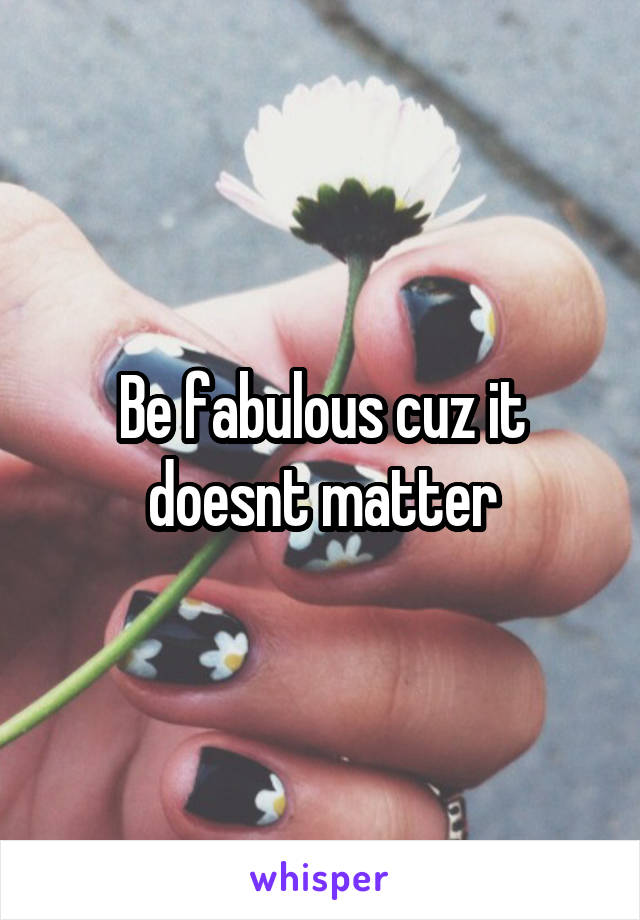 Be fabulous cuz it doesnt matter