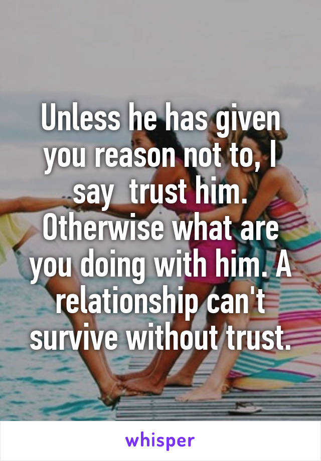 Unless he has given you reason not to, I say  trust him. Otherwise what are you doing with him. A relationship can't survive without trust.