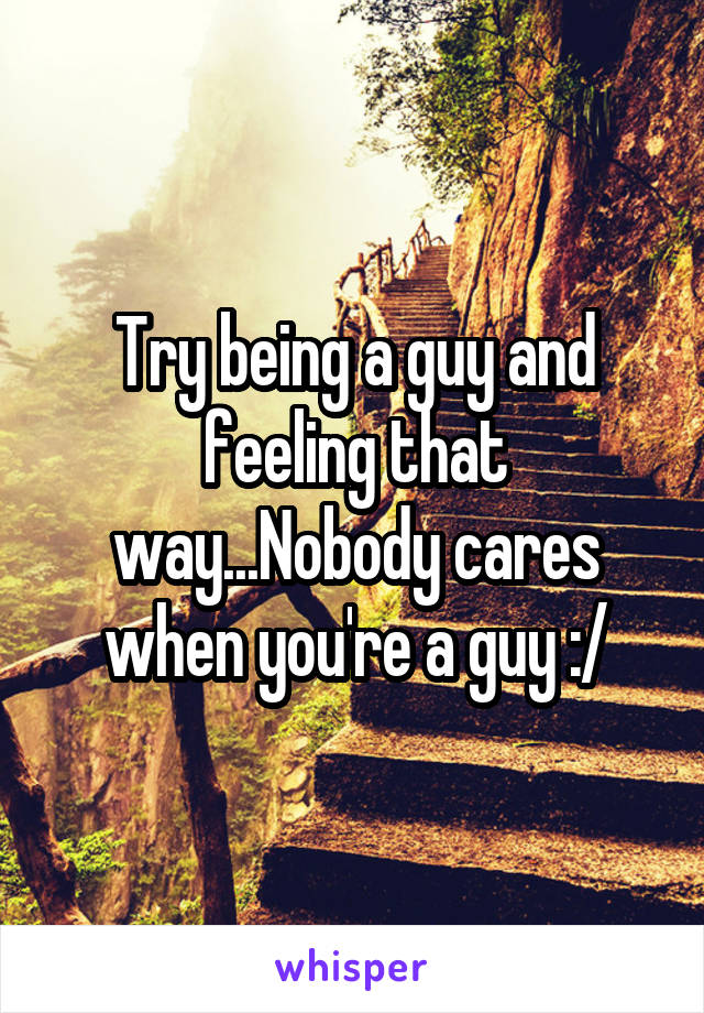 Try being a guy and feeling that way...Nobody cares when you're a guy :/