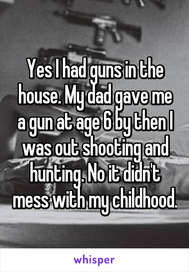 Yes I had guns in the house. My dad gave me a gun at age 6 by then I was out shooting and hunting. No it didn't mess with my childhood.