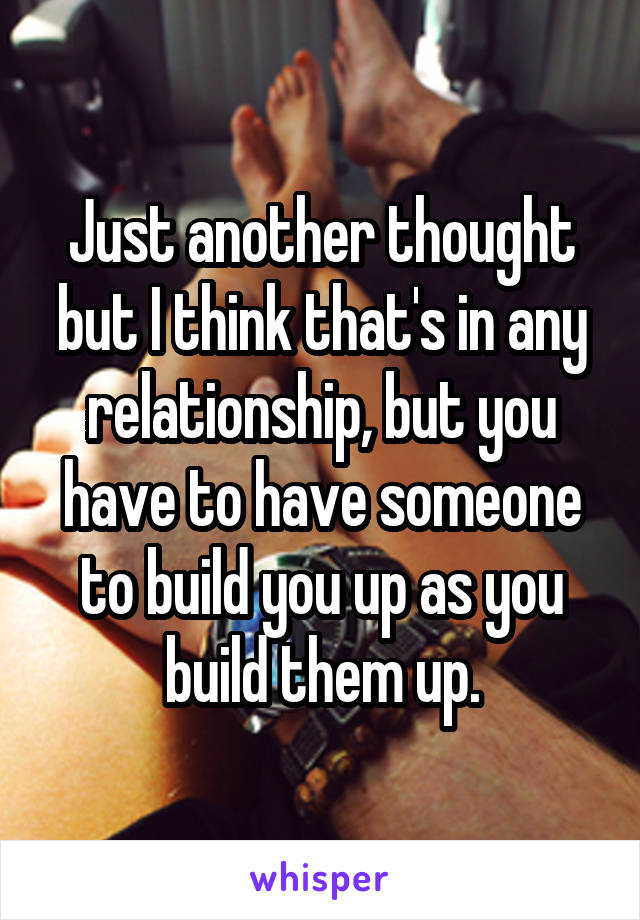 Just another thought but I think that's in any relationship, but you have to have someone to build you up as you build them up.