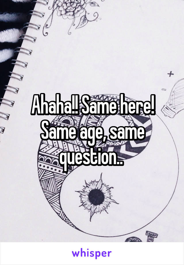 Ahaha!! Same here! Same age, same question.. 