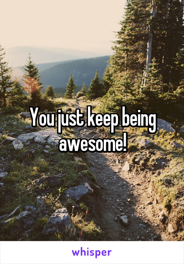 You just keep being awesome!