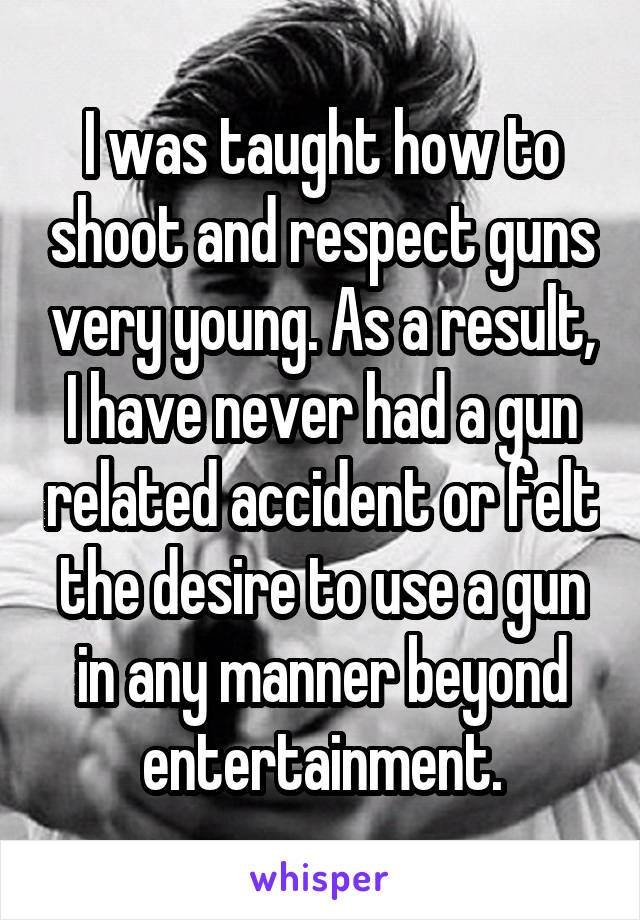 I was taught how to shoot and respect guns very young. As a result, I have never had a gun related accident or felt the desire to use a gun in any manner beyond entertainment.