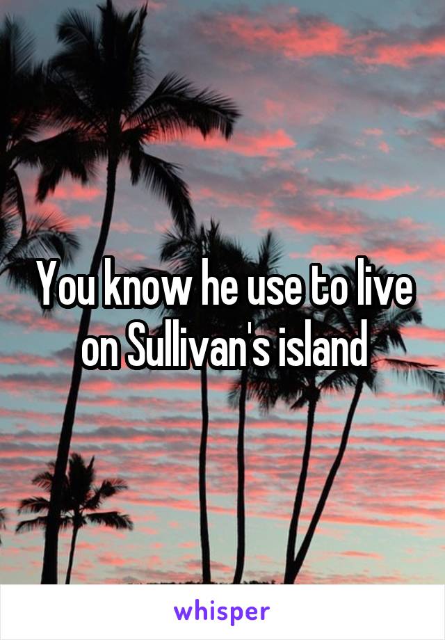 You know he use to live on Sullivan's island