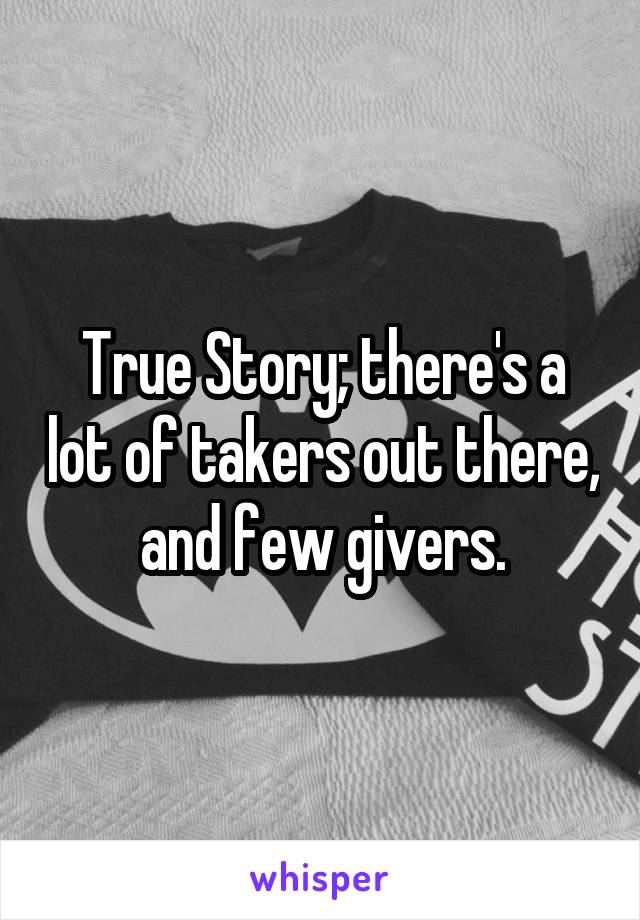 True Story; there's a lot of takers out there, and few givers.