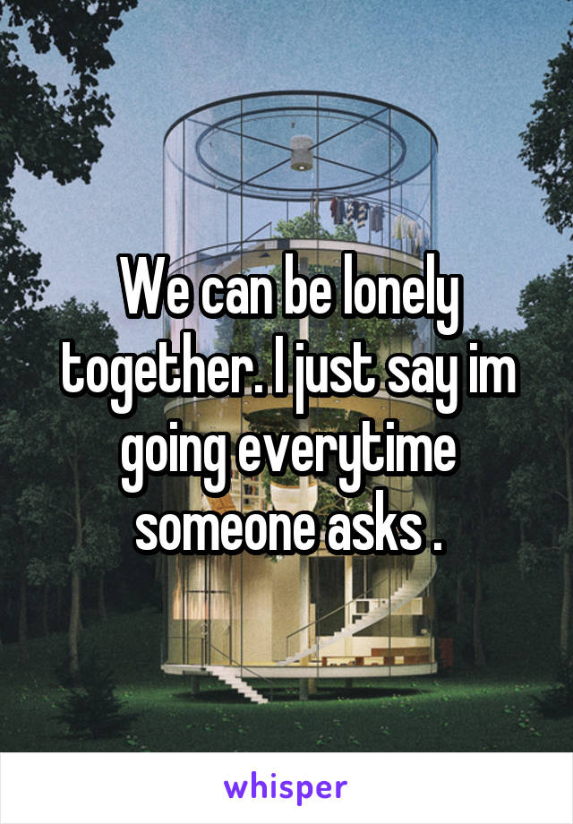 We can be lonely together. I just say im going everytime someone asks .