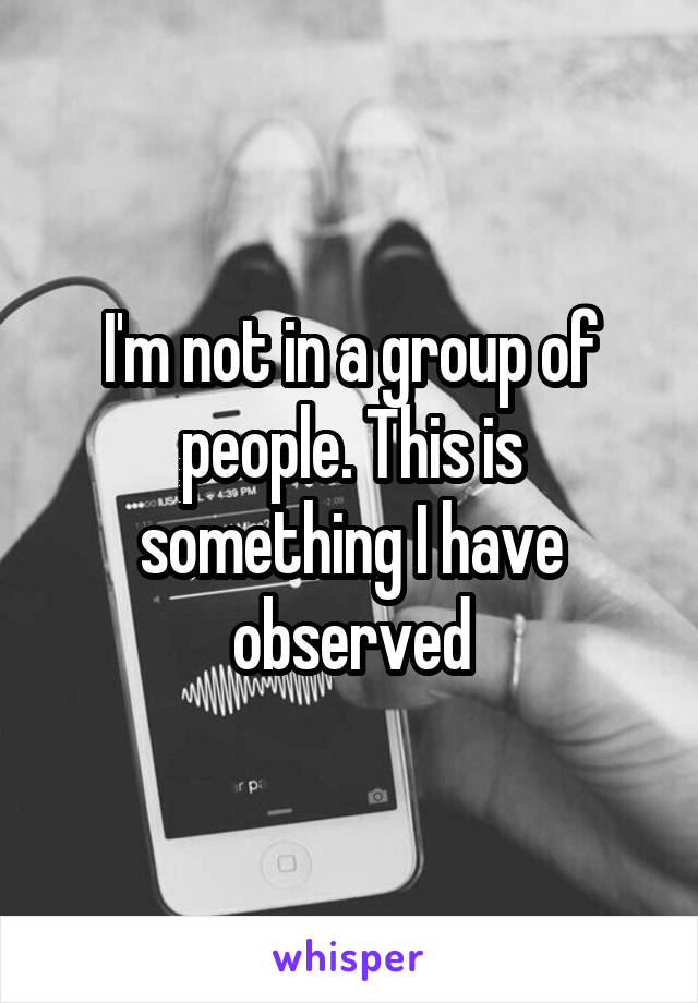 I'm not in a group of people. This is something I have observed
