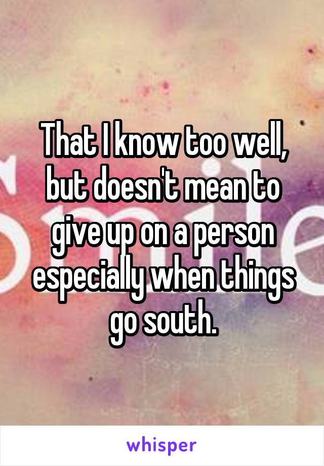 That I know too well, but doesn't mean to give up on a person especially when things go south.