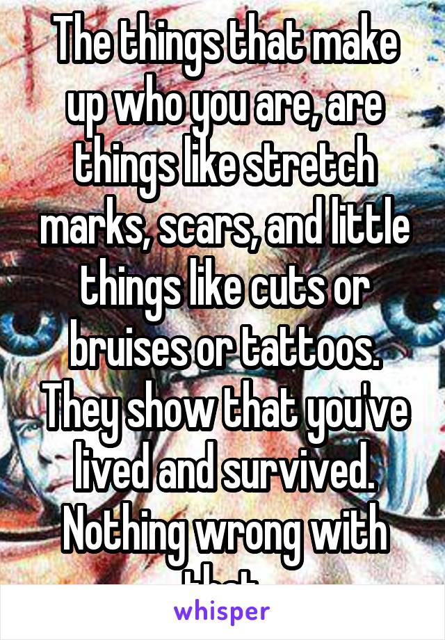 The things that make up who you are, are things like stretch marks, scars, and little things like cuts or bruises or tattoos. They show that you've lived and survived. Nothing wrong with that.