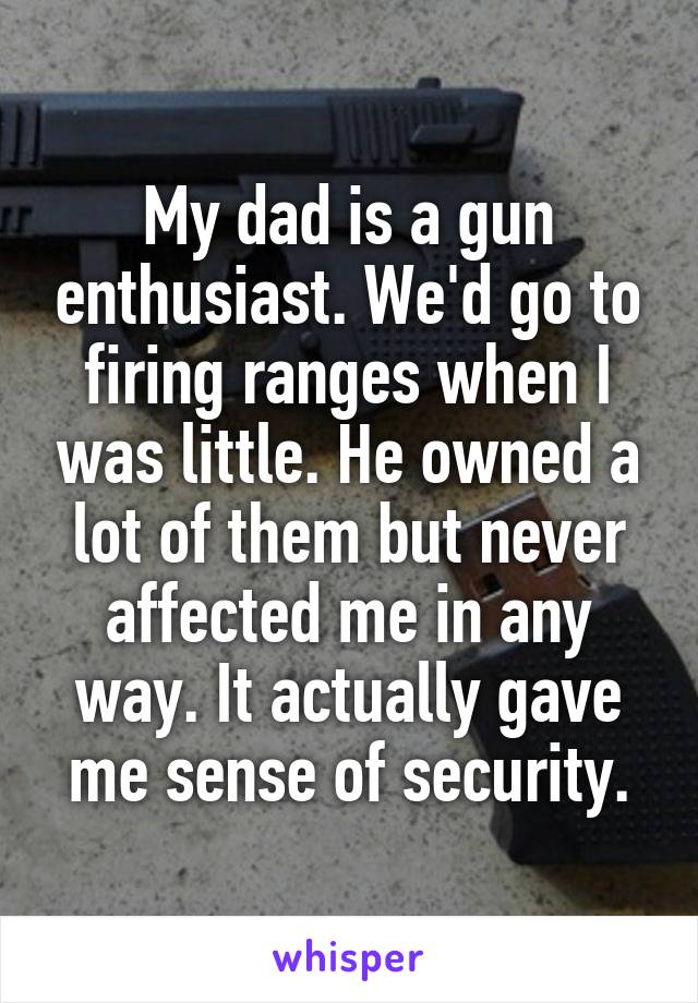 My dad is a gun enthusiast. We'd go to firing ranges when I was little. He owned a lot of them but never affected me in any way. It actually gave me sense of security.