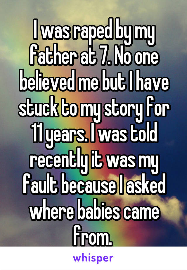 I was raped by my father at 7. No one believed me but I have stuck to my story for 11 years. I was told recently it was my fault because I asked where babies came from. 