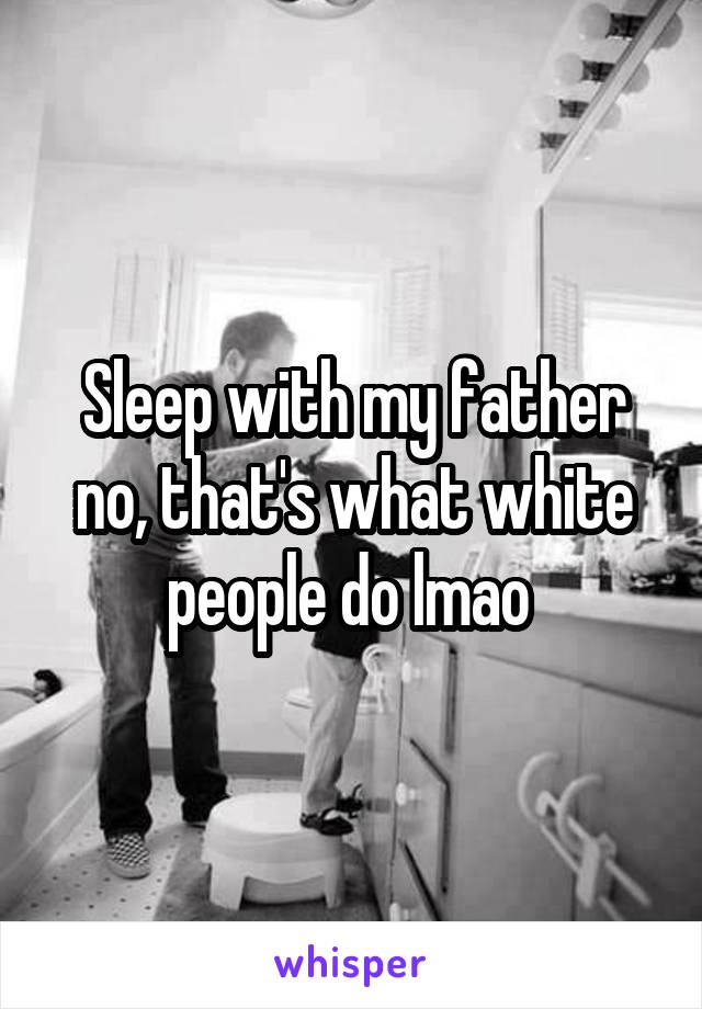 Sleep with my father no, that's what white people do lmao 