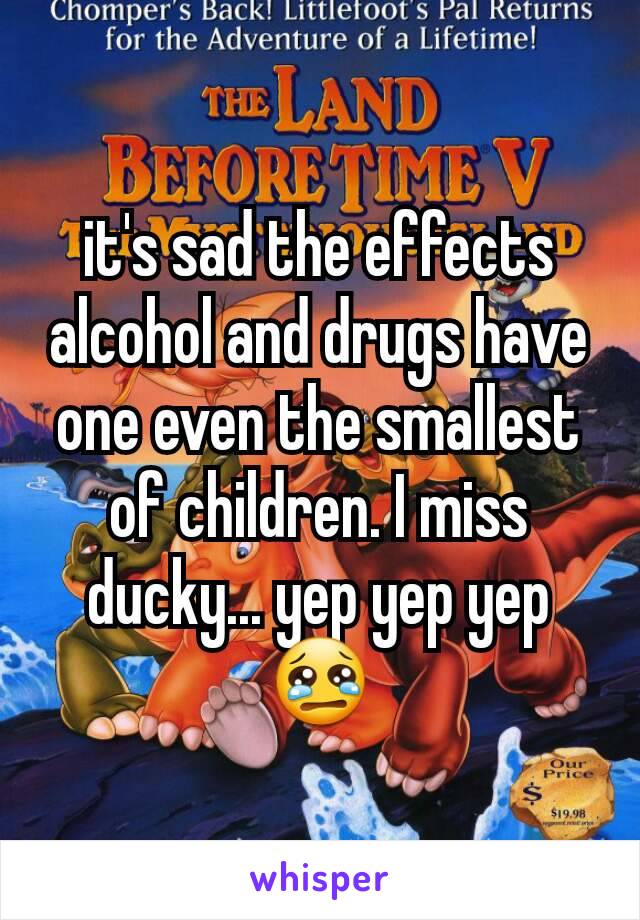 it's sad the effects alcohol and drugs have one even the smallest of children. I miss ducky... yep yep yep😢