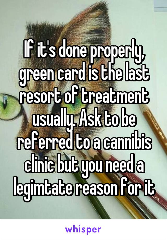 If it's done properly, green card is the last resort of treatment usually. Ask to be referred to a cannibis clinic but you need a legimtate reason for it