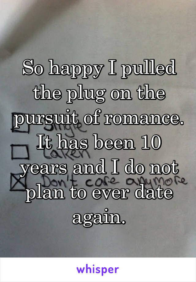 So happy I pulled the plug on the pursuit of romance. It has been 10 years and I do not plan to ever date again.