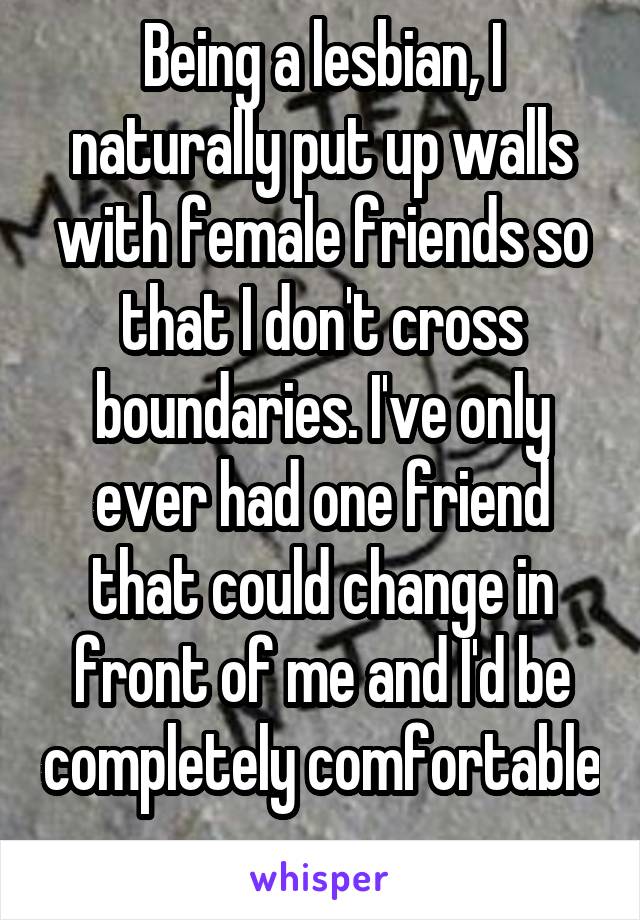 Being a lesbian, I naturally put up walls with female friends so that I don't cross boundaries. I've only ever had one friend that could change in front of me and I'd be completely comfortable 