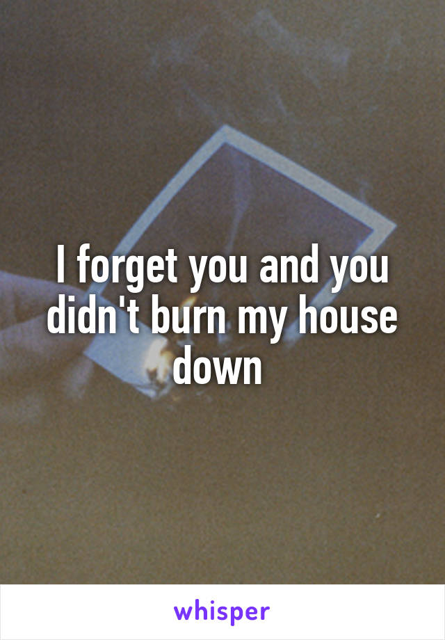 I forget you and you didn't burn my house down 