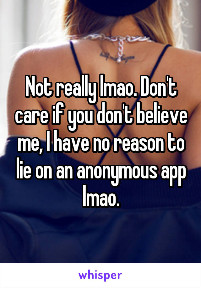 Not really lmao. Don't care if you don't believe me, I have no reason to lie on an anonymous app lmao.